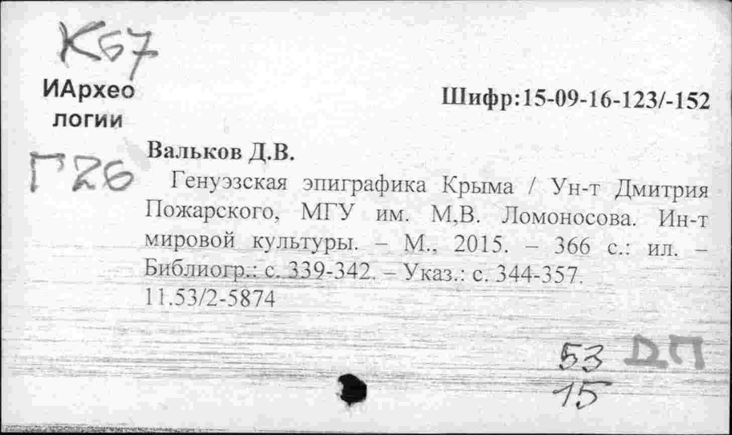 ﻿<0/
ИАрхео	Шифр:15-09-16-123/-152
логии
у.--. Вальков Д.В.
і А- ’^7 Генуэзская эпиграфика Крыма / Ун-т Дмитрия Пожарского, МГУ им. М.В. Ломоносова. Ин-т мировой культуры. - М., 2015. - 366 с.: ил. -Библиогр.:, с.339-342. - Указ.: с. 344-357. 11.53/2-5874
гЦП